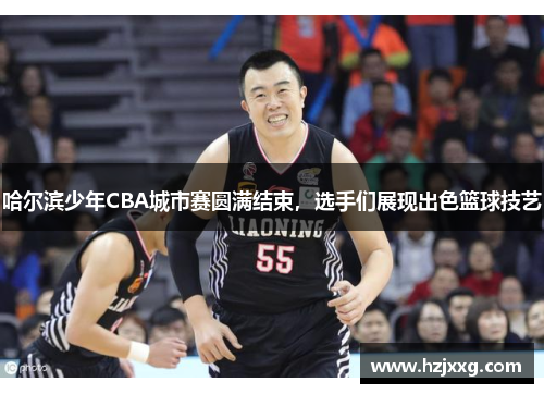 哈尔滨少年CBA城市赛圆满结束，选手们展现出色篮球技艺